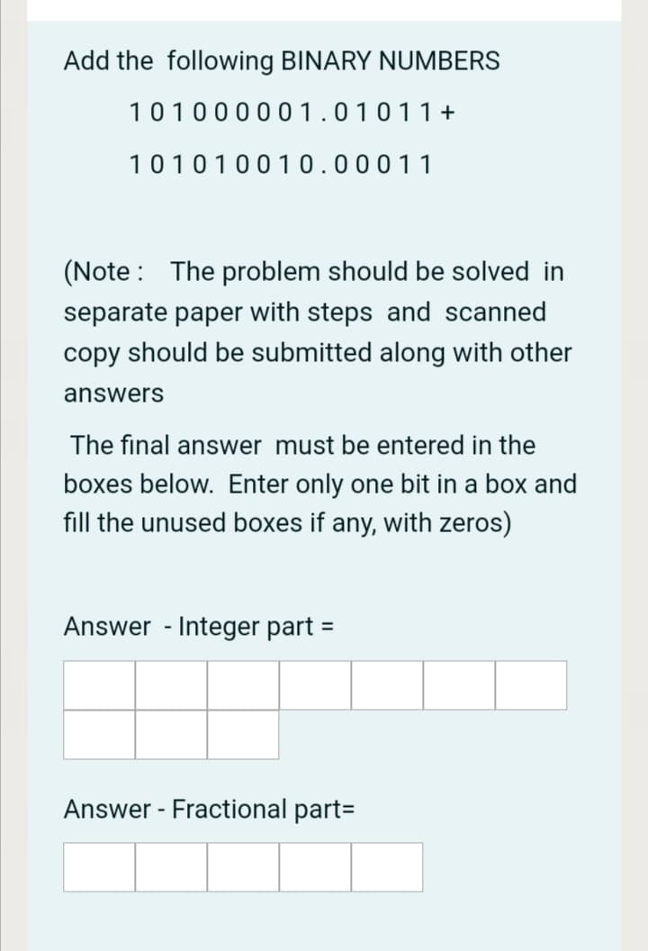 Add the following BINARY NUMBERS
101000001.01011+
101010010.00011
(Note : The problem should be solved in
separate paper with steps and scanned
copy should be submitted along with other
answers
The final answer must be entered in the
boxes below. Enter only one bit in a box and
fill the unused boxes if any, with zeros)
Answer - Integer part =
%3D
Answer - Fractional part=
