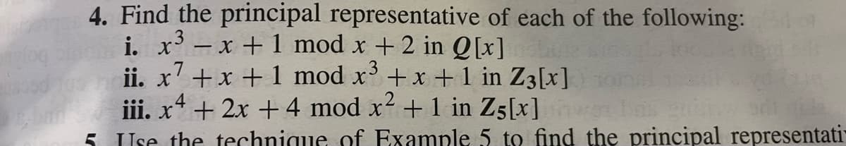 4. Find the principal representative of each of the following:
− x + 1 mod x +2 in Q[x]
ii. x + x + 1 mod x³ + x +1 in Z3 [x]
.7
i. x³
4
iii. x² + 2x + 4 mod x² + 1 in Z5[x] me bris
qila
5. Use the technique of Example 5 to find the principal representati-