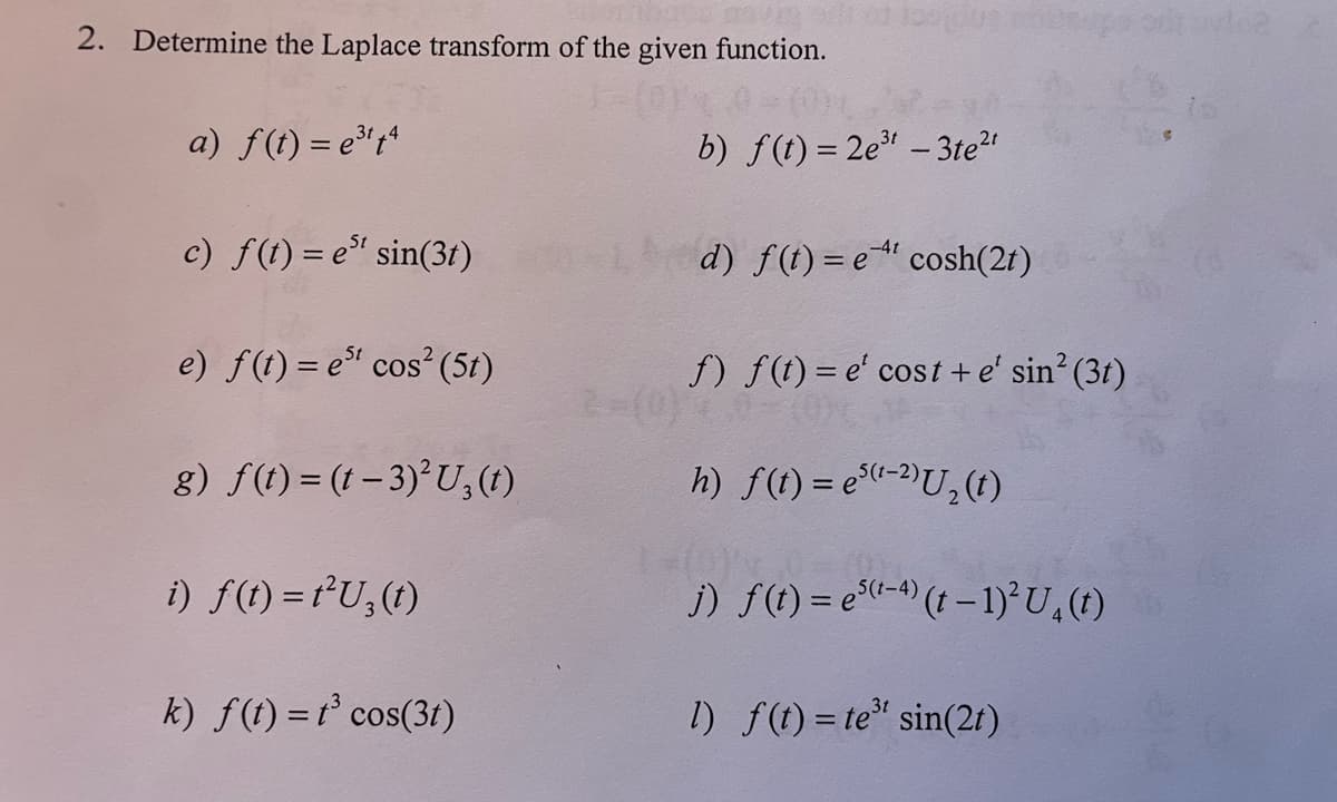 2. Determine the Laplace transform of the given function.
a) f(t) = e³¹14
c) f(t)=e" sin(3r)
e) f(t) = est cos² (5t)
g) f(t) = (t - 3)²U3(t)
i) f(t) = 1²U3(t)
k) f(t) = t³ cos(3t)
2-(0)
100002
b) f(t) = 2e³t - 3te²t
d) f(t)= ecosh(21)
f) f(t)= e' cost + e' sin² (31)
h) f(t) = e³(¹-²)U₂ (t)
j) f(t) = e(¹-4) (t-1)² U₂ (1)
1) f(t) = te³ sin(2t)