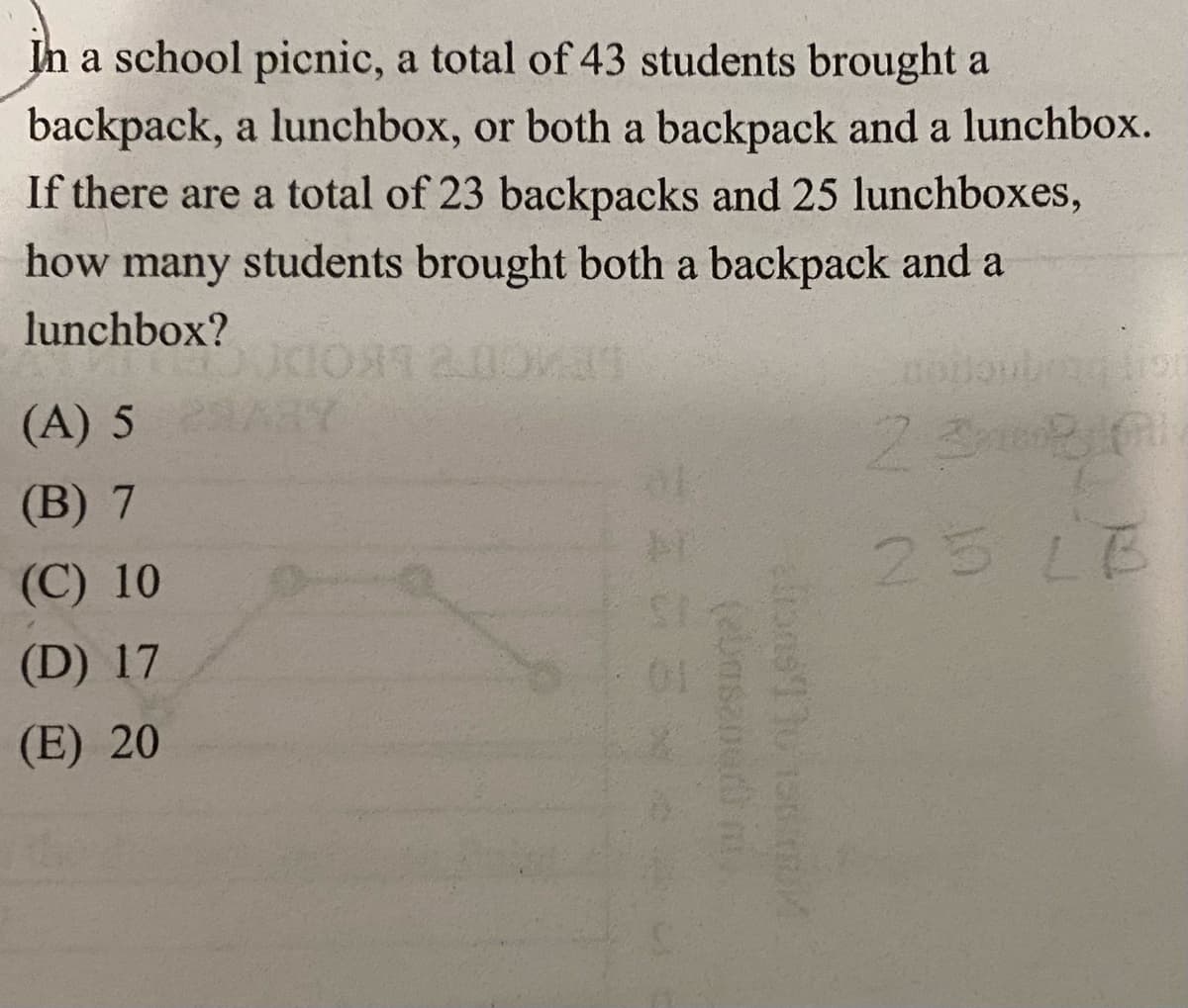 In a school picnic, a total of 43 students brought a
backpack, a lunchbox, or both a backpack and a lunchbox.
If there are a total of 23 backpacks and 25 lunchboxes,
how many students brought both a backpack and a
lunchbox?
(A) 5 297
(B) 7
(C) 10
(D) 17
(E) 20
(ebasanud m.
arons' to 100 mil
under
2380
25 LB