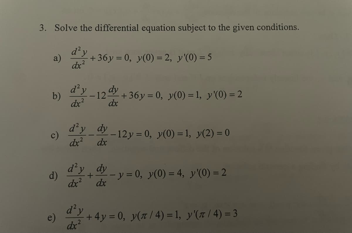 3. Solve the differential equation subject to the given conditions.
d² y
dx²
a)
b)
c)
d)
d² y
dx²
+36y= 0, y(0) = 2, y'(0) = 5
dy
12- +36y = 0, y(0) = 1, y'(0) = 2
dx
d²y_dy
dx²
dx
d² y
dx²
d'y dy
+
dx²
dx
-12y = 0, y(0) = 1, y(2)=0
- y = 0, y(0) = 4, y'(0) = 2
+ 4y = 0, y(π/4)= 1, y'(π/4) = 3