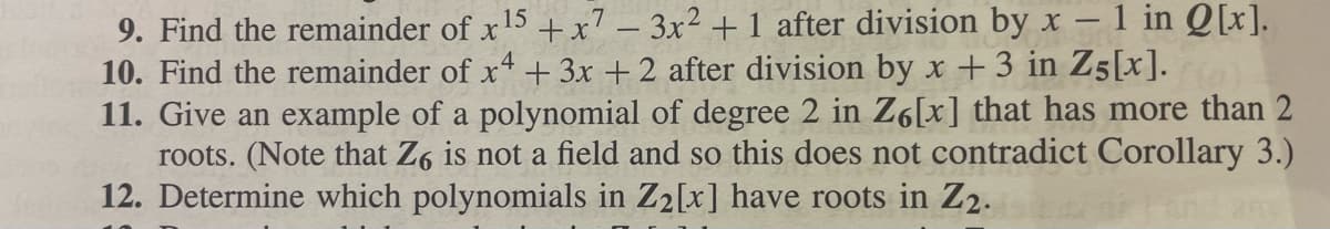 - 1 in Q[x].
9. Find the remainder of x 15 + x7 - 3x² + 1 after division by x
10. Find the remainder of x4 + 3x + 2 after division by x + 3 in Z5[x].(a)
11. Give an example of a polynomial of degree 2 in Z6[x] that has more than 2
roots. (Note that Z6 is not a field and so this does not contradict Corollary 3.)
12. Determine which polynomials in Z₂[x] have roots in Z2.