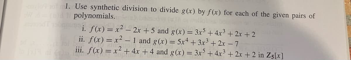 -onvio tot 1. Use synthetic division to divide g(x) by f(x) for each of the given pairs of
W d = (0)dli polynomials.
monton
batams. f(x) = x² - 2x + 5 and g(x) = 3x5 + 4x³ + 2x +2
ii. f(x) = x² - 1 and g(x) = 5x4 + 3x³ + 2x - 7
iii. f(x) = x² + 4x + 4 and g(x) = 3x5 +4x³ + 2x + 2 in Z5[x]