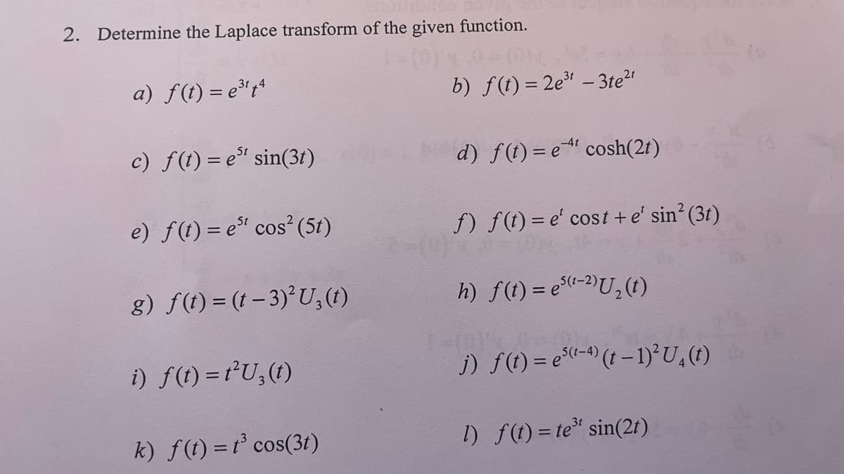 2. Determine the Laplace transform of the given function.
a) f(t) = e³¹t4
c) ƒ(t) = e³¹ sin(3t)
e) f(t) = est cos² (51)
g) f(t)=(1-3)2² U₂ (1)
i) f(t) = t²U₂(t)
k) f(t) = t³ cos(3t)
b) f(t)=2e³t -3te²t
-4t
d) f(t)= et cosh(2t)
f) f(t)= e' cost + e' sin² (3t)
2-(0)7
h) f(t) = e(¹-2) U₂ (1)
j) f(t) = e(¹-4) († − 1)² U₁ (t)
l) f(t)= te³¹ sin(2t)