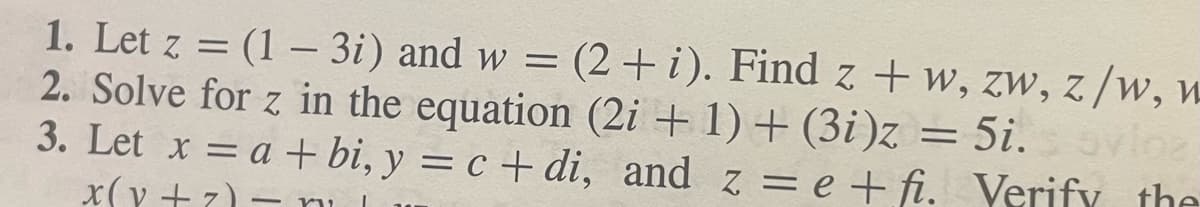 :
1. Let z =(1 - 3i) and w = (2+i). Find z + w, zw, z/w, w
2. Solve for z in the equation (2i+1)+(3i)z = 5i. s ovioz
3. Let x = a + bi, y = c+di, and ze+fi. Verify the
x(y+z)- n
