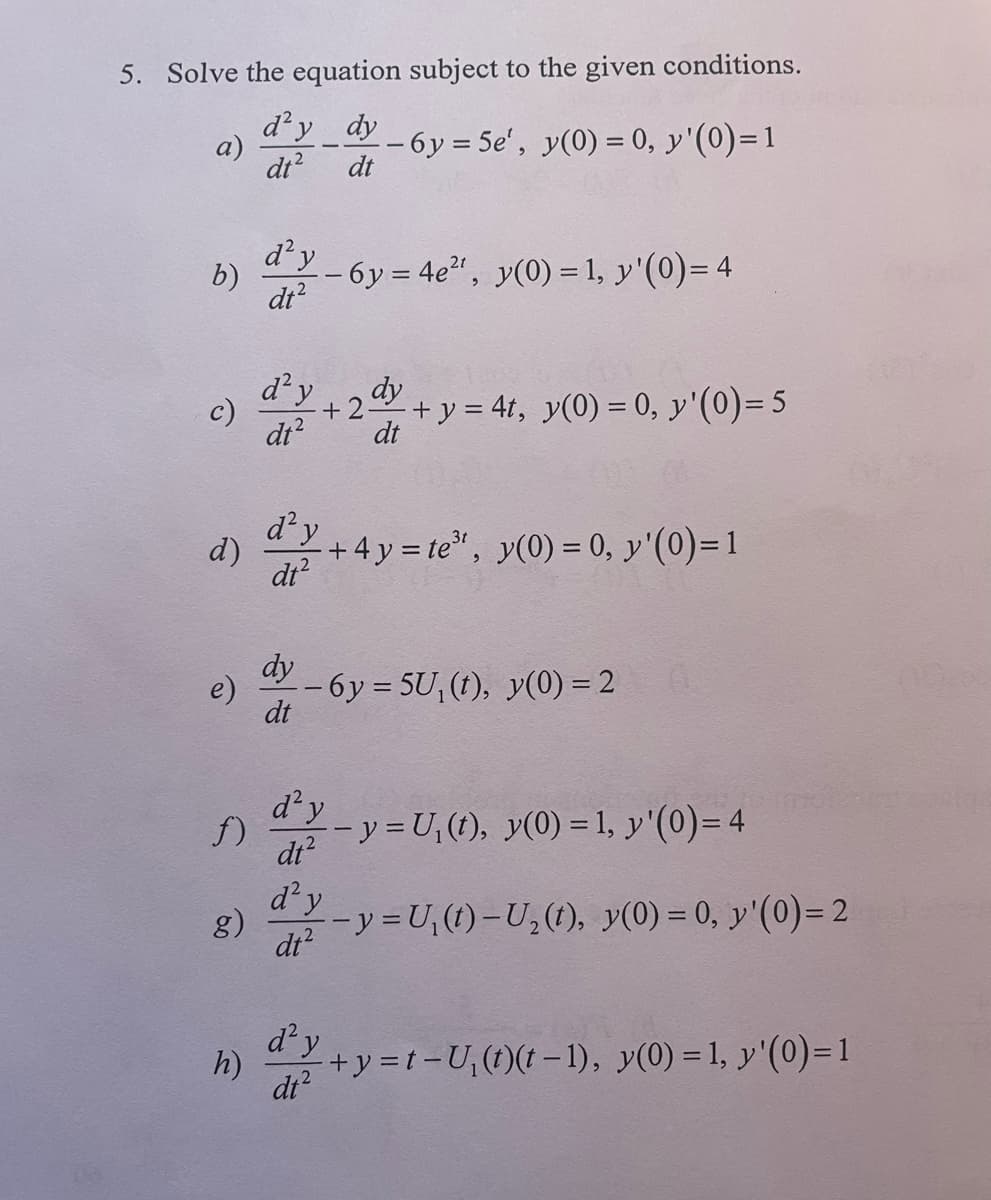 5. Solve the equation subject to the given conditions.
d'y dy
dt
-6y=5e', y(0) = 0, y'(0)=1
dt²
a)
b)
c)
d)
e)
f)
d'y
dt²
h)
d² y
dt²
d² y
dt²
dy
dt
dy
+2. - + y = 4t, y(0) = 0, y'(0)= 5
dt
-6y=4e², y(0) = 1, y'(0)= 4
d² y
dt²
-6y=5U, (t), y(0) = 2
+4y= te³¹, y(0) = 0, y'(0)=1
d² y
dt²
d'y
g) --y=U₁(t)-U₂ (t), y(0) = 0, y'(0)=2
dt²
- y = U₁(t), y(0) = 1, y'(0) = 4
+y = t-U₁(t)(t-1), y(0) = 1, y'(0)=1