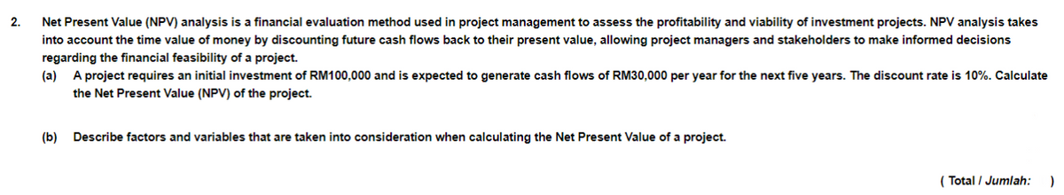 2.
Net Present Value (NPV) analysis is a financial evaluation method used in project management to assess the profitability and viability of investment projects. NPV analysis takes
into account the time value of money by discounting future cash flows back to their present value, allowing project managers and stakeholders to make informed decisions
regarding the financial feasibility of a project.
(a) A project requires an initial investment of RM100,000 and is expected to generate cash flows of RM30,000 per year for the next five years. The discount rate is 10%. Calculate
the Net Present Value (NPV) of the project.
(b) Describe factors and variables that are taken into consideration when calculating the Net Present Value of a project.
(Total / Jumlah: )