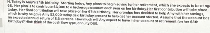 H. Today is Amy's 24th birthday. Starting today, Any plans to begin saving for her retirement, which she expects to be at age
68. Her plan is to contribute $6,000 to a brokerage account each year on her birthday. Her first contribution will take place
today. Her final contribution will take place on her 67th birthday. Her grandpa has decided to help Amy with her savings,
which is why he gave Amy $2,000 today as a birthday present to help get her account started. Assume that the account has
an expected annual return of 8.6 percent. How much will Any expect to have in her account at retirement (on her 68th
birthday)? Hint: think of the cash flow type, annuity DUE.