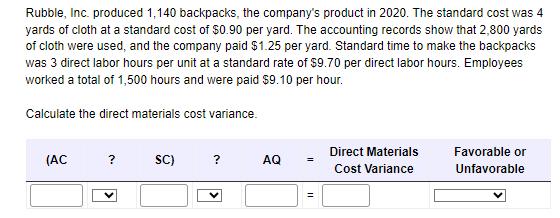 Rubble, Inc. produced 1,140 backpacks, the company's product in 2020. The standard cost was 4
yards of cloth at a standard cost of $0.90 per yard. The accounting records show that 2,800 yards
of cloth were used, and the company paid $1.25 per yard. Standard time to make the backpacks
was 3 direct labor hours per unit at a standard rate of $9.70 per direct labor hours. Employees
worked a total of 1,500 hours and were paid $9.10 per hour.
Calculate the direct materials cost variance.
(AC
?
SC)
?
AQ
=
Direct Materials
Cost Variance
Favorable or
Unfavorable