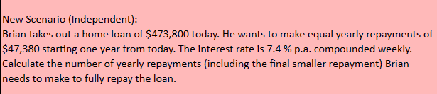 New Scenario (Independent):
Brian takes out a home loan of $473,800 today. He wants to make equal yearly repayments of
$47,380 starting one year from today. The interest rate is 7.4 % p.a. compounded weekly.
Calculate the number of yearly repayments (including the final smaller repayment) Brian
needs to make to fully repay the loan.