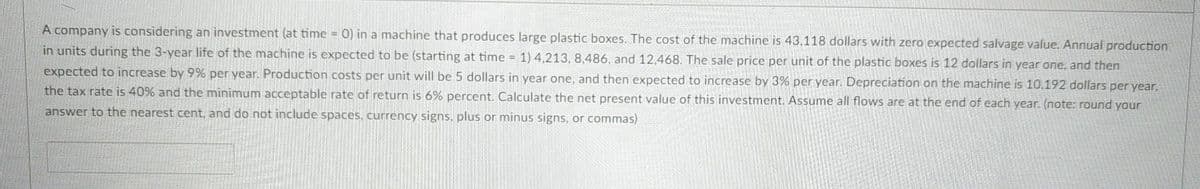 A company is considering an investment (at time = 0) in a machine that produces large plastic boxes. The cost of the machine is 43,118 dollars with zero expected salvage value. Annual production
in units during the 3-year life of the machine is expected to be (starting at time = 1) 4,213, 8,486, and 12,468. The sale price per unit of the plastic boxes is 12 dollars in year one, and then
expected to increase by 9% per year. Production costs per unit will be 5 dollars in year one, and then expected to increase by 3% per year. Depreciation on the machine is 10,192 dollars per year,
the tax rate is 40% and the minimum acceptable rate of return is 6% percent. Calculate the net present value of this investment. Assume all flows are at the end of each year. (note: round your
answer to the nearest cent, and do not include spaces, currency signs, plus or minus signs, or commas)