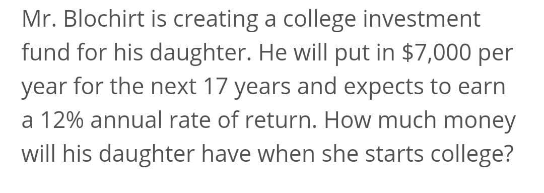 Mr. Blochirt is creating a college investment
fund for his daughter. He will put in $7,000 per
year for the next 17 years and expects to earn
a 12% annual rate of return. How much money
will his daughter have when she starts college?
