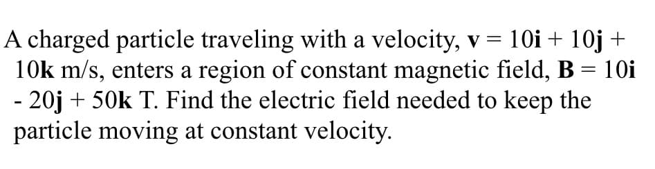 A charged particle traveling with a velocity, v = 10i + 10j +
10k m/s, enters a region of constant magnetic field, B = 10i
- 20j + 50k T. Find the electric field needed to keep the
particle moving at constant velocity.
