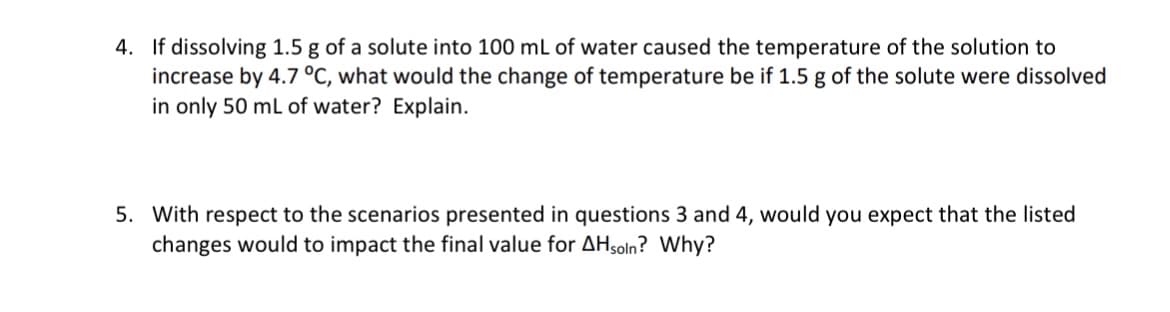 4. If dissolving 1.5 g of a solute into 100 mL of water caused the temperature of the solution to
increase by 4.7 °C, what would the change of temperature be if 1.5 g of the solute were dissolved
in only 50 mL of water? Explain.
5. With respect to the scenarios presented in questions 3 and 4, would you expect that the listed
changes would to impact the final value for AHsoln? Why?