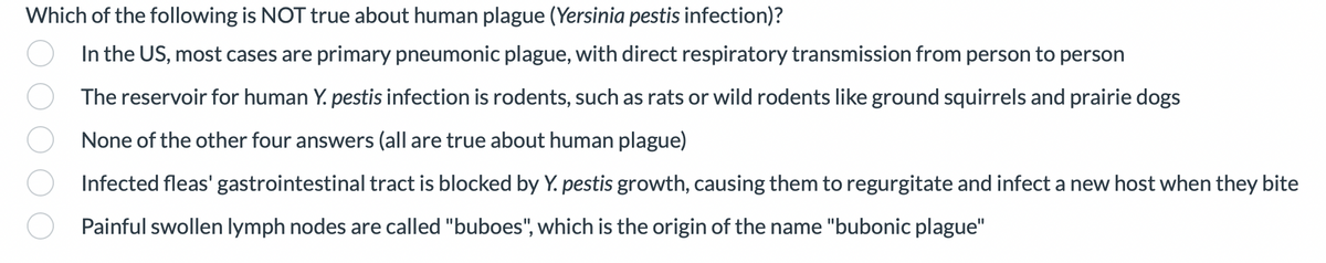 Which of the following is NOT true about human plague (Yersinia pestis infection)?
In the US, most cases are primary pneumonic plague, with direct respiratory transmission from person to person
The reservoir for human Y. pestis infection is rodents, such as rats or wild rodents like ground squirrels and prairie dogs
None of the other four answers (all are true about human plague)
Infected fleas' gastrointestinal tract is blocked by Y. pestis growth, causing them to regurgitate and infect a new host when they bite
Painful swollen lymph nodes are called "buboes", which is the origin of the name "bubonic plague"