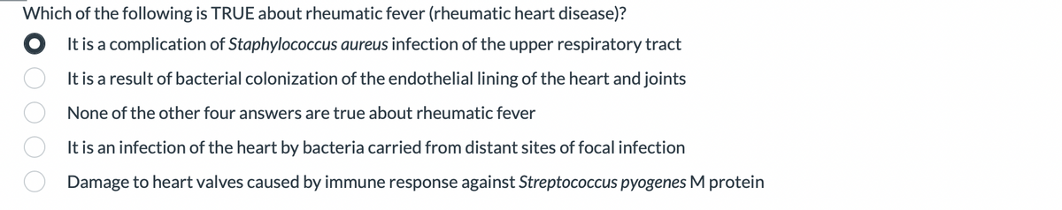 Which of the following is TRUE about rheumatic fever (rheumatic heart disease)?
It is a complication of Staphylococcus aureus infection of the upper respiratory tract
It is a result of bacterial colonization of the endothelial lining of the heart and joints
None of the other four answers are true about rheumatic fever
It is an infection of the heart by bacteria carried from distant sites of focal infection
Damage to heart valves caused by immune response against Streptococcus pyogenes M protein
