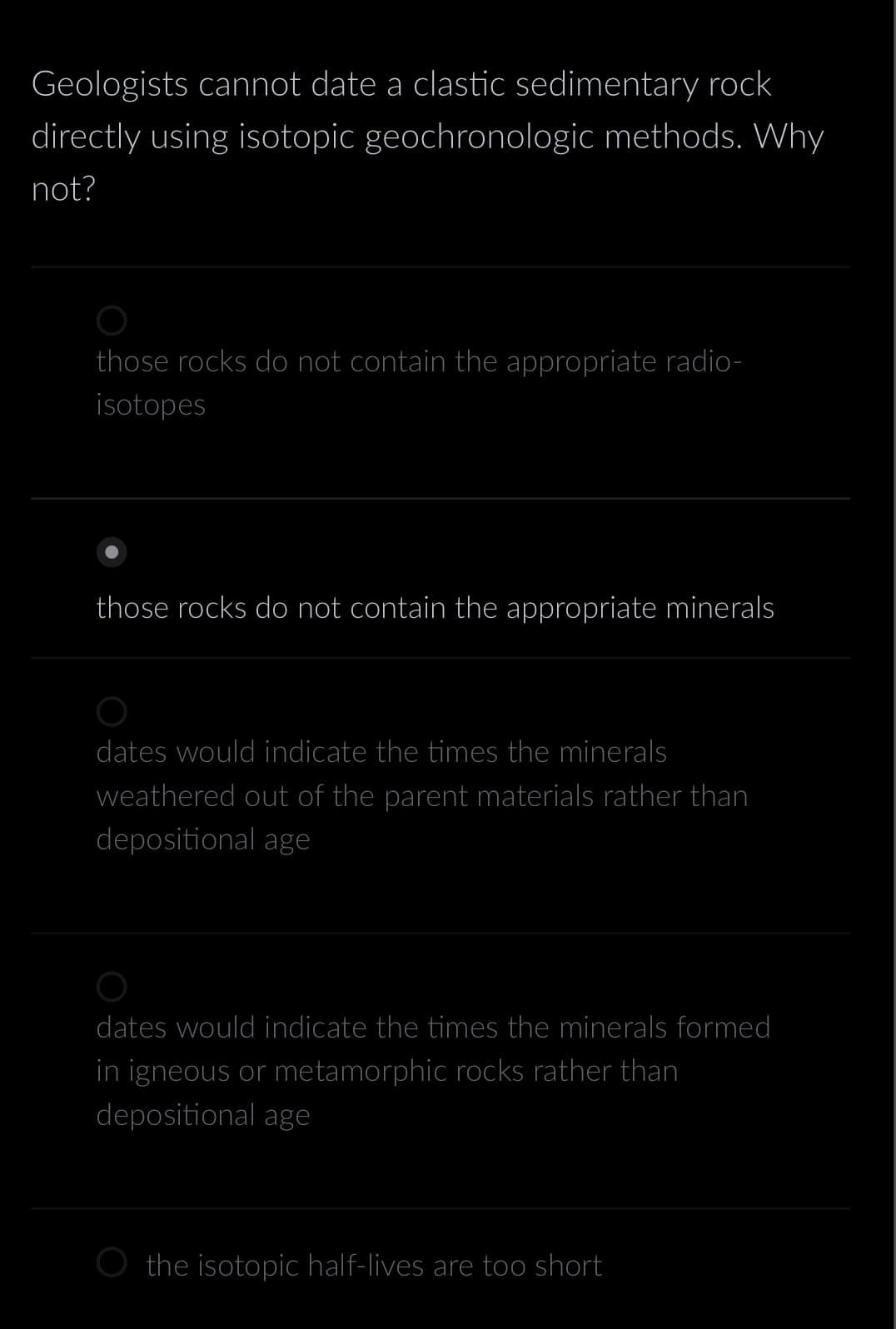 Geologists cannot date a clastic sedimentary rock
directly using isotopic geochronologic methods. Why
not?
those rocks do not contain the appropriate radio-
isotopes
those rocks do not contain the appropriate minerals
dates would indicate the times the minerals
weathered out of the parent materials rather than
depositional age
dates would indicate the times the minerals formed
in igneous or metamorphic rocks rather than
depositional age
the isotopic half-lives are too short