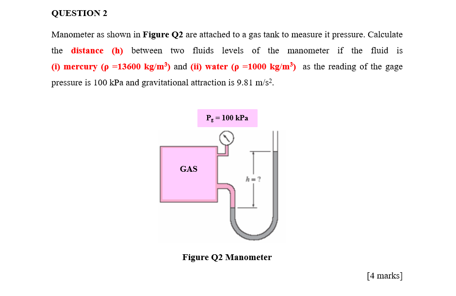QUESTION 2
Manometer as shown in Figure Q2 are attached to a gas tank to measure it pressure. Calculate
the distance (h) between two fluids levels of the manometer if the fluid is
(i) mercury (p =13600 kg/m³) and (ii) water (p =1000 kg/m³) as the reading of the gage
pressure is 100 kPa and gravitational attraction is 9.81 m/s?.
P = 100 kPa
GAS
h=?
Figure Q2 Manometer
[4 marks]
