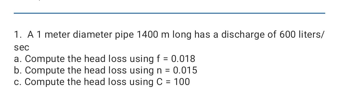 1. A 1 meter diameter pipe 1400 m long has a discharge of 600 liters/
sec
a. Compute the head loss using f = 0.018
b. Compute the head loss using n = 0.015
c. Compute the head loss using C = 100
%3D
%3D
%3D
