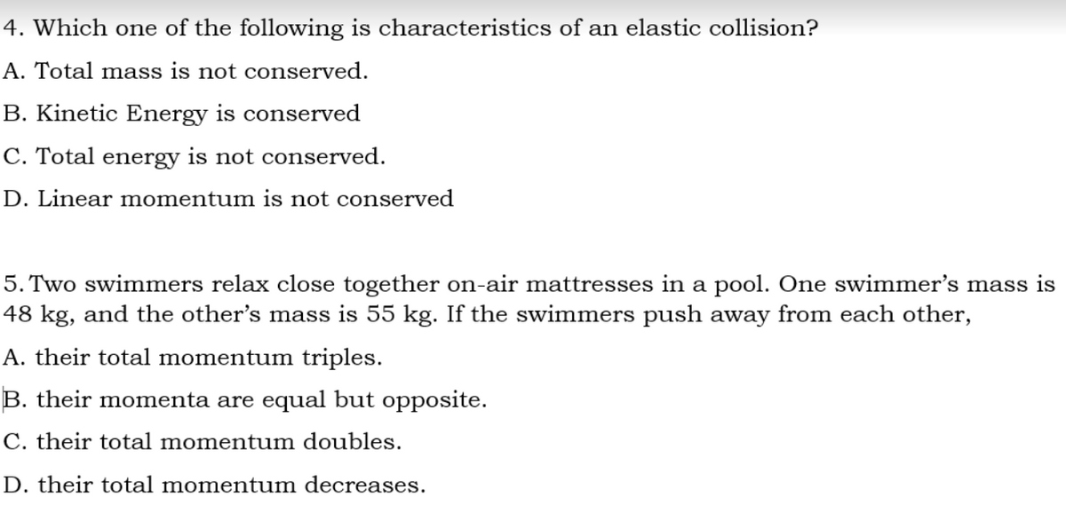 4. Which one of the following is characteristics of an elastic collision?
A. Total mass is not conserved.
B. Kinetic Energy is conserved
C. Total energy is not conserved.
D. Linear momentum is not conserved
5. Two swimmers relax close together on-air mattresses in a pool. One swimmer's mass is
48 kg, and the other's mass is 55 kg. If the swimmers push away from each other,
A. their total momentum triples.
B. their momenta are equal but opposite.
C. their total momentum doubles.
D. their total momentum decreases.
