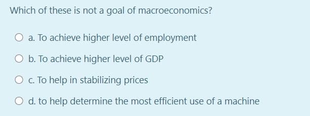 Which of these is not a goal of macroeconomics?
O a. To achieve higher level of employment
O b. To achieve higher level of GDP
O c. To help in stabilizing prices
O d. to help determine the most efficient use of a machine
