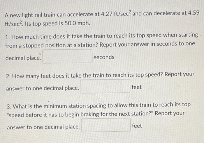 A new light rail train can accelerate at 4.27 ft/sec2 and can decelerate at 4.59
ft/sec2. Its top speed is 50.0 mph.
1. How much time does it take the train to reach its top speed when starting
from a stopped position at a station? Report your answer in seconds to one
decimal place.
seconds
2. How many feet does it take the train to reach its top speed? Report your
answer to one decimal place.
feet
3. What is the minimum station spacing to allow this train to reach its top
"speed before it has to begin braking for the next station?" Report your
answer to one decimal place.
feet
