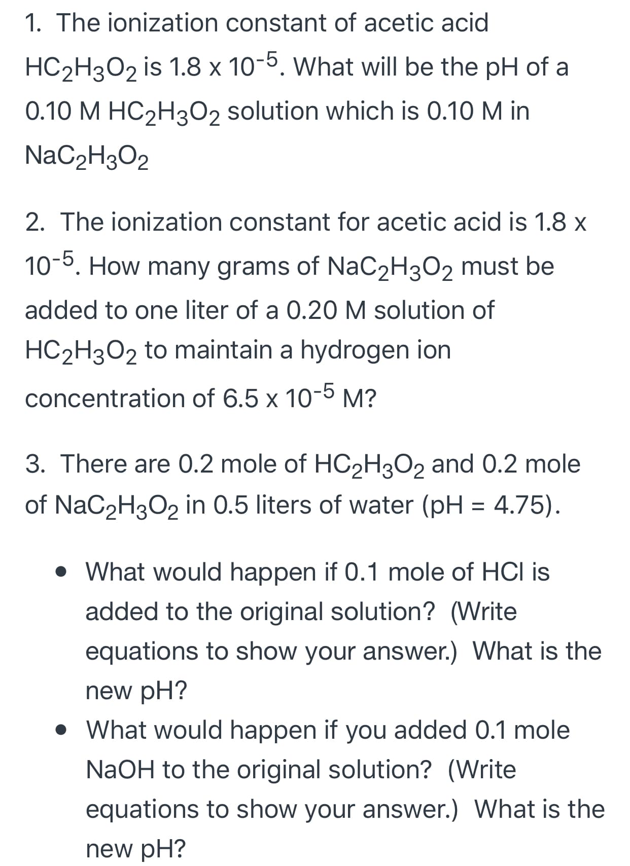 1. The ionization constant of acetic acid
HC2H3O2 is 1.8 x 10-5. What will be the pH of a
0.10 M HC2H3O2 solution which is 0.10 M in
NaC2H3O2
2. The ionization constant for acetic acid is 1.8 x
10-5. How many grams of NaC2H3O2 must be
added to one liter of a 0.20 M solution of
HC2H3O2 to maintain a hydrogen ion
concentration of 6.5 x 10-5 M?
3. There are 0.2 mole of HC2H3O2 and 0.2 mole
of NaC2H3O2 in 0.5 liters of water (pH = 4.75).
• What would happen if 0.1 mole of HCI is
added to the original solution? (Write
equations to show your answer.) What is the
new pH?
• What would happen if you added 0.1 mole
NaOH to the original solution? (Write
equations to show your answer.) What is the
new pH?
