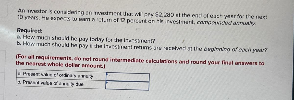 An investor is considering an investment that will pay $2,280 at the end of each year for the next
10 years. He expects to earn a return of 12 percent on his investment, compounded annually.
Required:
a. How much should he pay today for the investment?
b. How much should he pay if the investment returns are received at the beginning of each year?
(For all requirements, do not round intermediate calculations and round your final answers to
the nearest whole dollar amount.)
a. Present value of ordinary annuity
b. Present value of annuity due