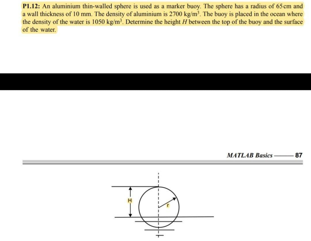 P1.12: An aluminium thin-walled sphere is used as a marker buoy. The sphere has a radius of 65 cm and
a wall thickness of 10 mm. The density of aluminium is 2700 kg/m³. The buoy is placed in the ocean where
the density of the water is 1050 kg/m³. Determine the height H between the top of the buoy and the surface
of the water.
MATLAB Basics
87
H.
