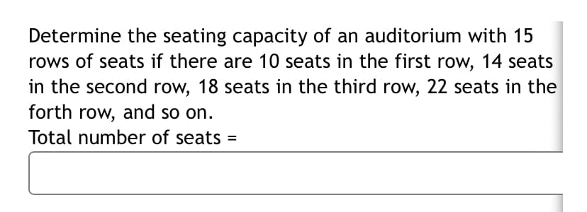 Determine the seating capacity of an auditorium with 15
rows of seats if there are 10 seats in the first row, 14 seats
in the second row, 18 seats in the third row, 22 seats in the
forth row, and so on.
Total number of seats =
