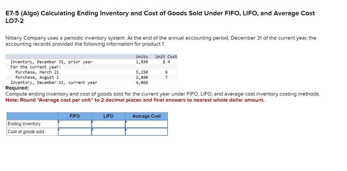 E7-5 (Algo) Calculating Ending Inventory and Cost of Goods Sold Under FIFO, LIFO, and Average Cost
LO7-2
Nittany Company uses a periodic inventory system. At the end of the annual accounting period, December 31 of the current year, the
accounting records provided the following information for product 1:
Inventory, December 31, prior year
For the current year:
Purchase, March 21
Purchase, August 1
Inventory, December 31, current year
Required:
Units
1,830
Unit Cost
$ 4
5,150
6
2,840
4,060
7
Compute ending inventory and cost of goods sold for the current year under FIFO, LIFO, and average cost inventory costing methods.
Note: Round "Average cost per unit" to 2 decimal places and final answers to nearest whole dollar amount.
Ending inventory
Cost of goods sold
FIFO
LIFO
Average Cost