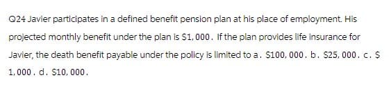 Q24 Javier participates in a defined benefit pension plan at his place of employment. His
projected monthly benefit under the plan is $1,000. If the plan provides life insurance for
Javier, the death benefit payable under the policy is limited to a. $100,000. b. $25,000. c. $
1,000. d. $10,000.