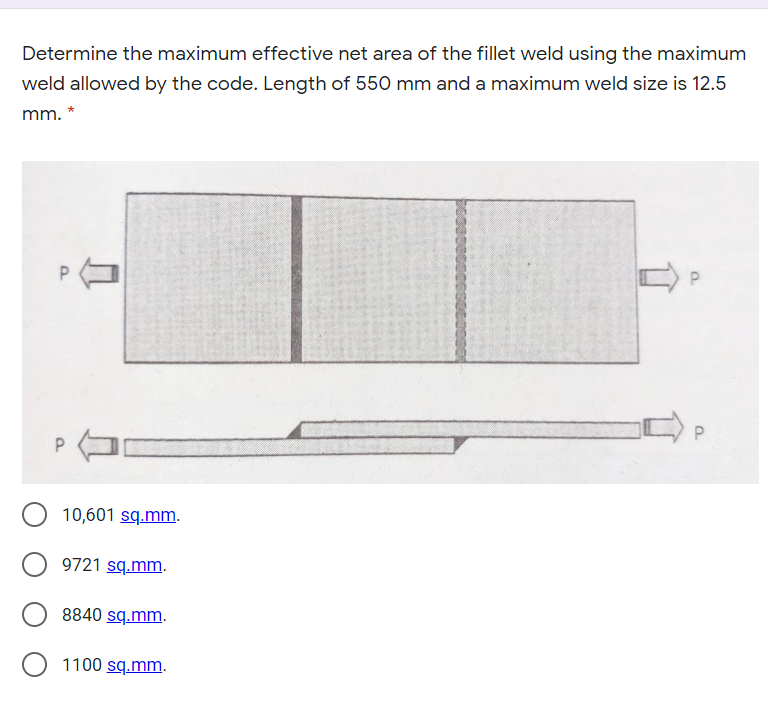 Determine the maximum effective net area of the fillet weld using the maximum
weld allowed by the code. Length of 550 mm and a maximum weld size is 12.5
mm. *
P
10,601 sq.mm.
9721 sq.mm.
8840 sq.mm.
O 1100 sq.mm.
