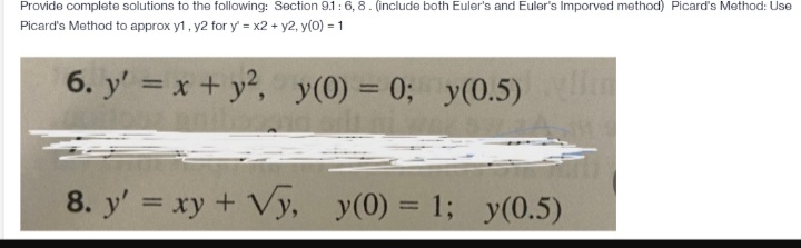 Provide complete solutions to the following: Section 9.1: 6, 8. (include both Euler's and Euler's Imporved method) Picard's Method: Use
Picard's Method to approx y1, y2 for y' = x2 + y2, y(0) = 1
6. y' = x + y², y(0) = 0; y(0.5) lin
8. y' = xy + Vy, y(0) = 1; y(0.5)