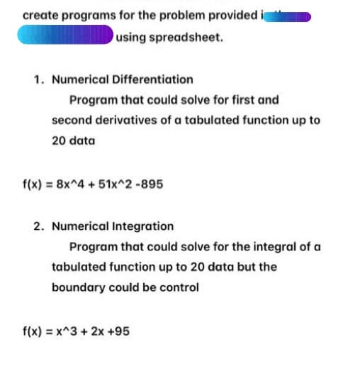 create programs for the problem provided i
using spreadsheet.
1. Numerical Differentiation
Program that could solve for first and
second derivatives of a tabulated function up to
20 data
f(x) = 8x^4 +51x^2-895
2. Numerical Integration
Program that could solve for the integral of a
tabulated function up to 20 data but the
boundary could be control
f(x) = x^3 + 2x +95
