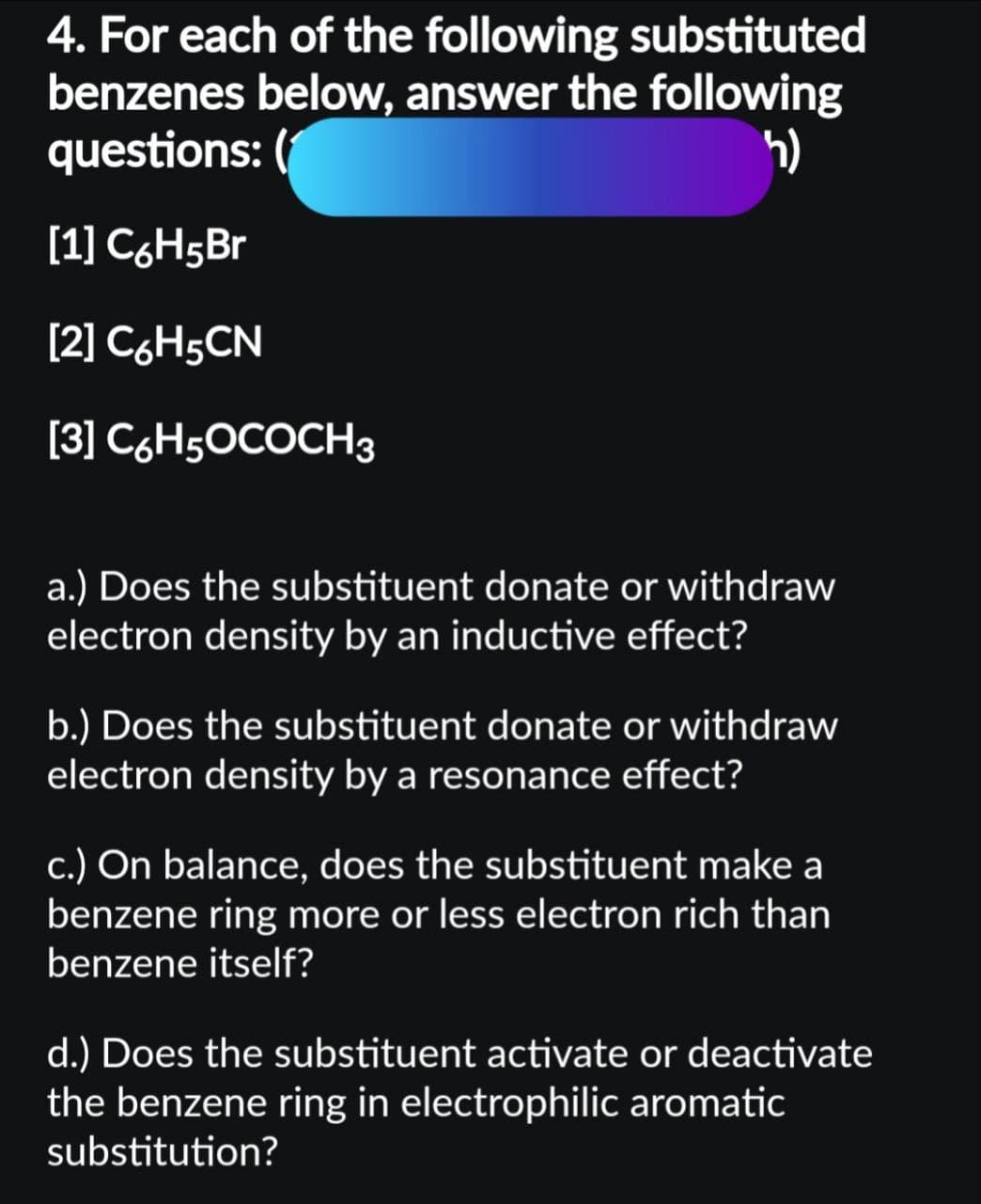 4. For each of the following substituted
benzenes below, answer the following
questions: (
h)
[1] C6H5Br
[2] C6H5CN
[3] C6H5OCOCH 3
a.) Does the substituent donate or withdraw
electron density by an inductive effect?
b.) Does the substituent donate or withdraw
electron density by a resonance effect?
c.) On balance, does the substituent make a
benzene ring more or less electron rich than
benzene itself?
d.) Does the substituent activate or deactivate
the benzene ring in electrophilic aromatic
substitution?