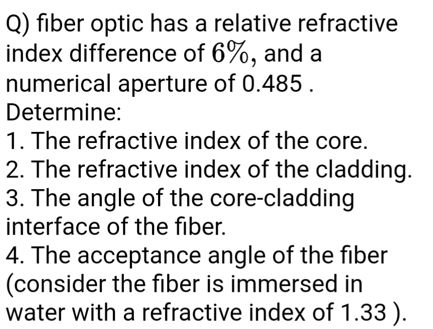 Q) fiber optic has a relative refractive
index difference of 6%, and a
numerical aperture of 0.485 .
Determine:
1. The refractive index of the core.
2. The refractive index of the cladding.
3. The angle of the core-cladding
interface of the fiber.
4. The acceptance angle of the fiber
(consider the fiber is immersed in
water with a refractive index of 1.33 ).
