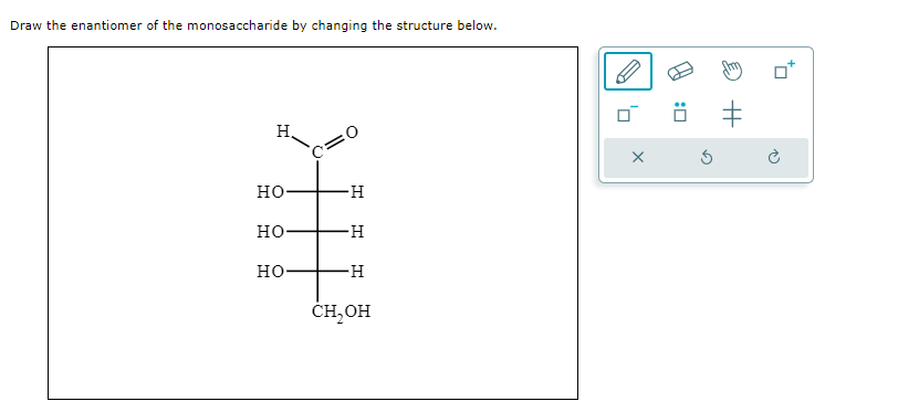 Draw the enantiomer of the monosaccharide by changing the structure below.
H
НО
НО
НО
c=0
-Н
-Н
-Н
CH₂OH
Т
'D
X
S
Н