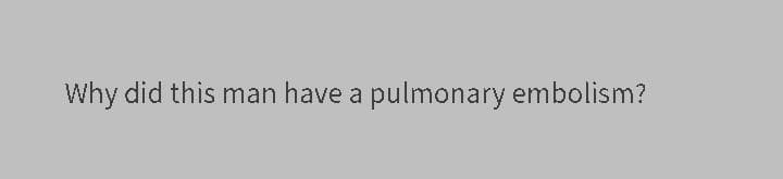 Why did this man have a pulmonary embolism?
