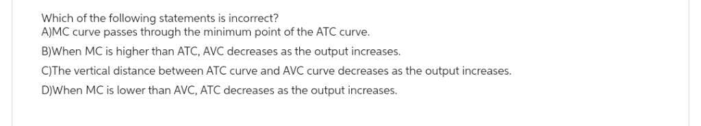 Which of the following statements is incorrect?
A)MC curve passes through the minimum point of the ATC curve.
B)When MC is higher than ATC, AVC decreases as the output increases.
C)The vertical distance between ATC curve and AVC curve decreases as the output increases.
D)When MC is lower than AVC, ATC decreases as the output increases.