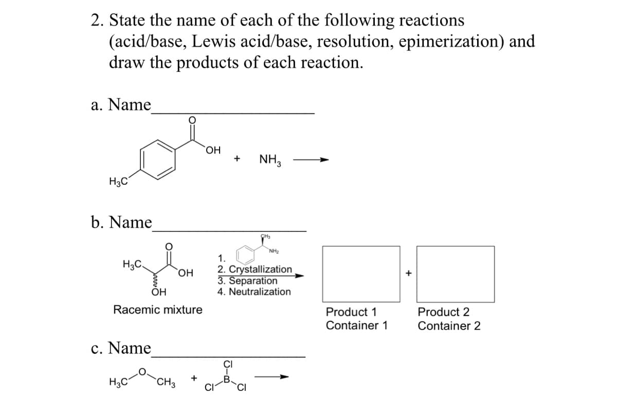 2. State the name of each of the following reactions
(acid/base, Lewis acid/base, resolution, epimerization) and
draw the products of each reaction.
a. Name
H3C
b. Name
H3C.
OH
c. Name
OH
Racemic mixture
HỌC CHO
+
OH
+ NH3
NH₂
1.
2. Crystallization
3. Separation
4. Neutralization
Product 1
Container 1
Product 2
Container 2