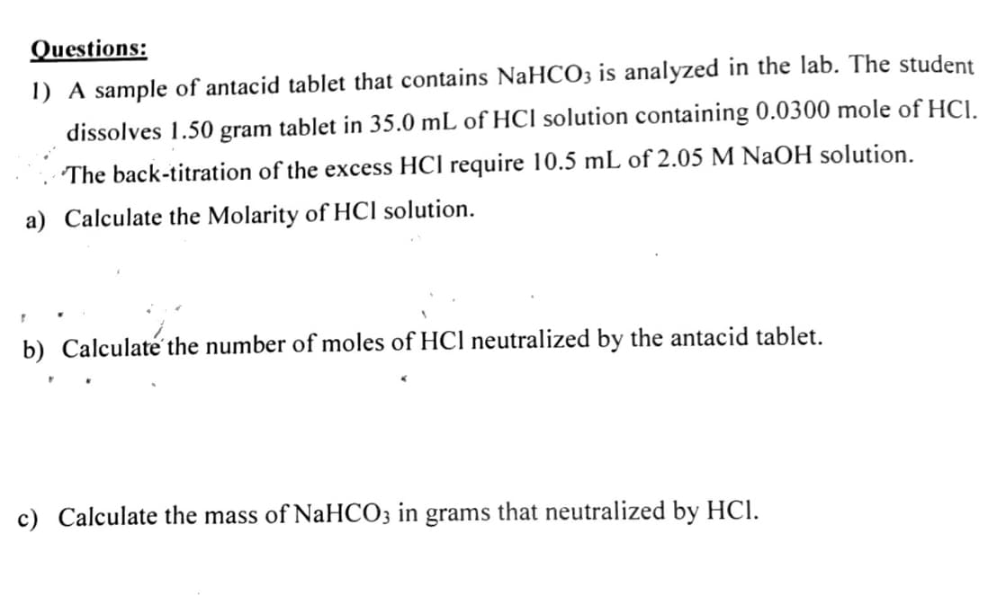 Questions:
1) A sample of antacid tablet that contains NaHCO3 is analyzed in the lab. The student
dissolves 1.50 gram tablet in 35.0 mL of HCl solution containing 0.0300 mole of HCI.
The back-titration of the excess HCl require 10.5 mL of 2.05 M NaOH solution.
a) Calculate the Molarity of HCI solution.
b) Calculaté the number of moles of HCl neutralized by the antacid tablet.
c) Calculate the mass of NaHCO3 in grams that neutralized by HCl.
