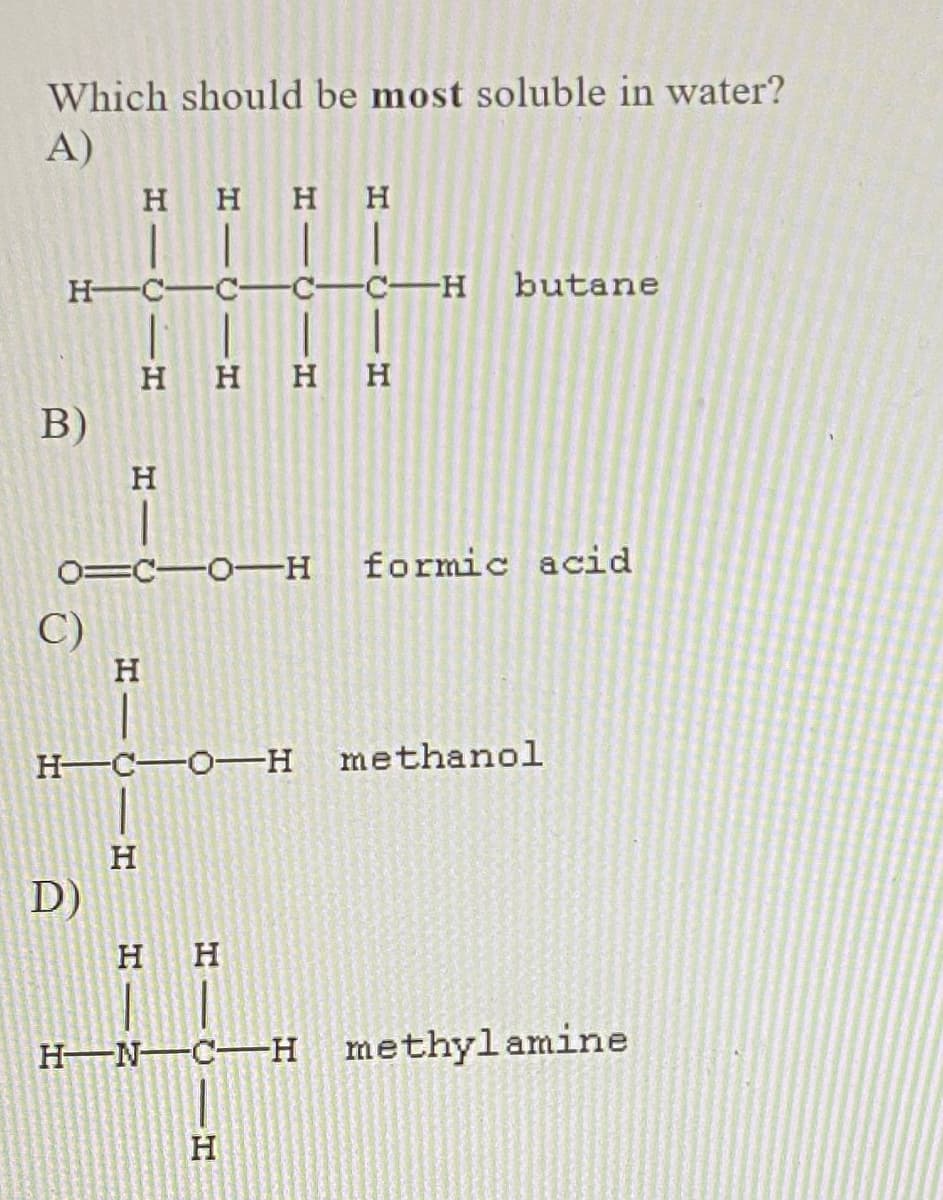 Which should be most soluble in water?
A)
H H H
H C-
C-
-C-H
butane
H
нн
B)
0=C-O-H
formic acid
C)
H C O-H
methanol
D)
H–N–C–H methylamine
H
HICIH
H IU -H
H IU-
