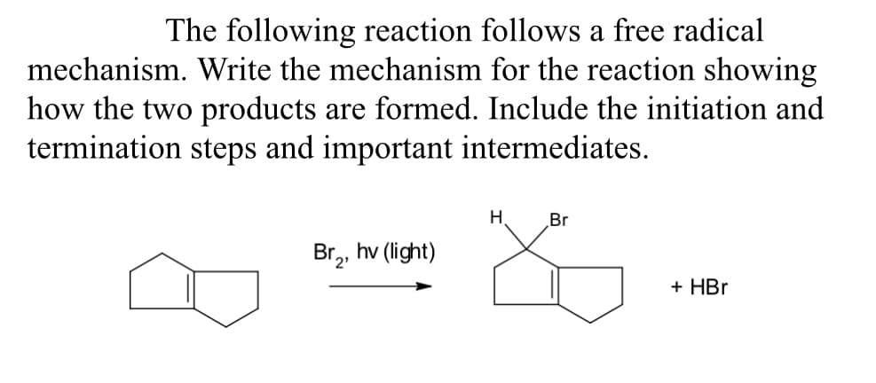 The following reaction follows a free radical
mechanism. Write the mechanism for the reaction showing
how the two products are formed. Include the initiation and
termination steps and important intermediates.
Br₂, hv (light)
H
Br
+ HBr