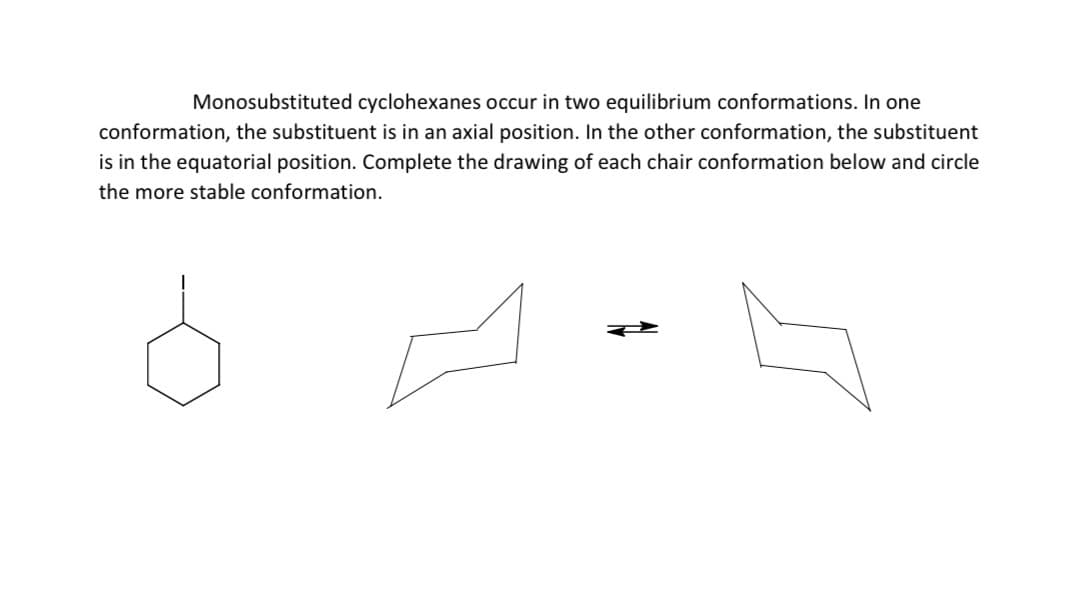 Monosubstituted cyclohexanes occur in two equilibrium conformations. In one
conformation, the substituent is in an axial position. In the other conformation, the substituent
is in the equatorial position. Complete the drawing of each chair conformation below and circle
the more stable conformation.