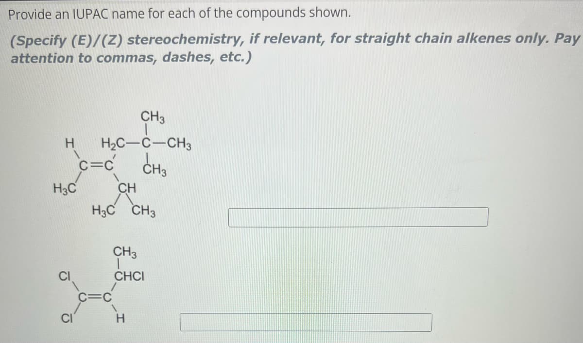 Provide an IUPAC name for each of the compounds shown.
(Specify (E)/(Z) stereochemistry, if relevant, for straight chain alkenes only. Pay
attention to commas, dashes, etc.)
CH3
H H₂C-C-CH3
c=c
CH3
H3C
CH
H3C CH3
CH3
CHCI
H