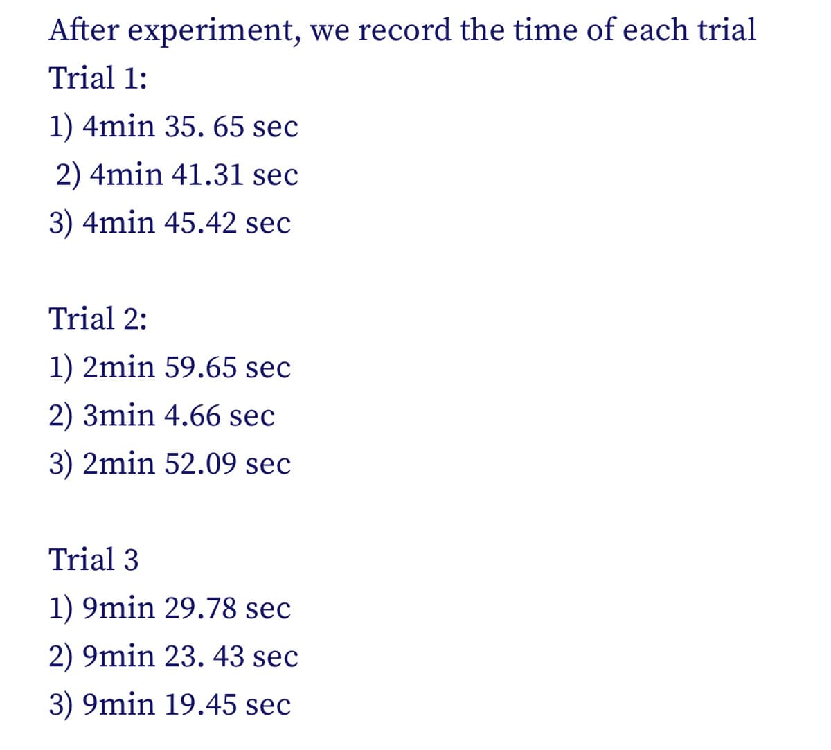 After experiment, we record the time of each trial
Trial 1:
1) 4min 35. 65 sec
2) 4min 41.31 sec
3) 4min 45.42 sec
Trial 2:
1) 2min 59.65 sec
2) 3min 4.66 sec
3) 2min 52.09 sec
Trial 3
1) 9min 29.78 sec
2) 9min 23. 43 sec
3) 9min 19.45 sec
