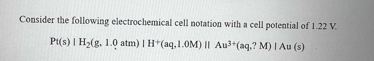 Consider the following electrochemical cell notation with a cell potential of 1.22 V.
Pt(s) | H2(g, 1.0 atm) | H+(aq,1.0M) || Au3+(aq,? M) | Au (s)
