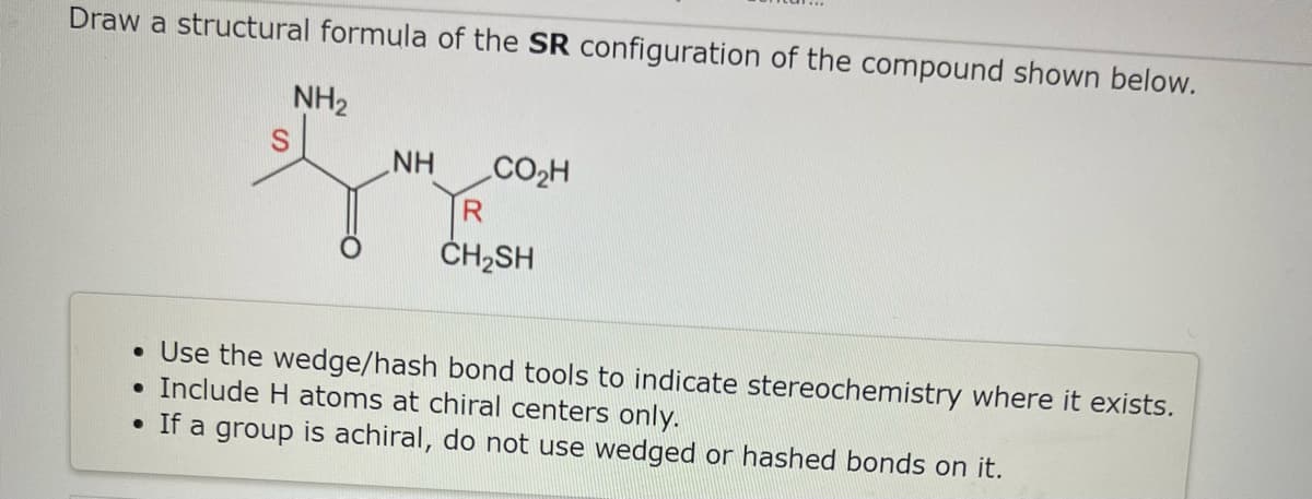 Draw a structural formula of the SR configuration of the compound shown below.
NH₂
●
NH
CO₂H
R
CH₂SH
• Use the wedge/hash bond tools to indicate stereochemistry where it exists.
Include H atoms at chiral centers only.
• If a group is achiral, do not use wedged or hashed bonds on it.