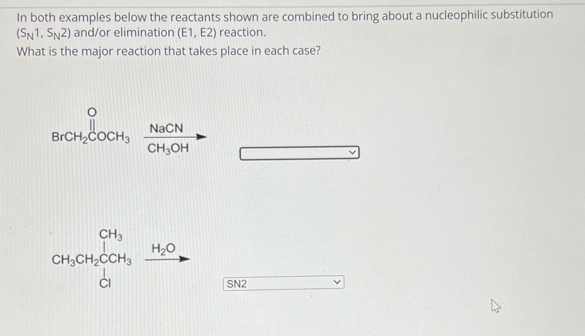 In both examples below the reactants shown are combined to bring about a nucleophilic substitution
(SN1, SN2) and/or elimination (E1, E2) reaction.
What is the major reaction that takes place in each case?
BrCH₂COCH3
CH3
CH3CH₂CCH3
NaCN
CH3OH
H₂O
SN2
M